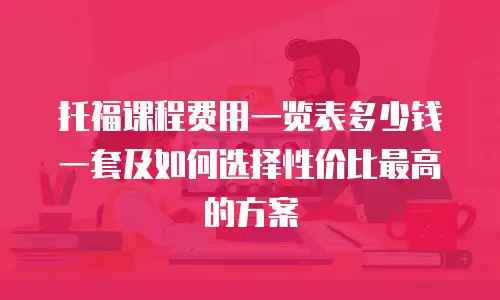 托福课程费用一览表多少钱一套及如何选择性价比最高的方案