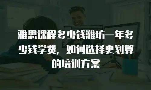 雅思课程多少钱潍坊一年多少钱学费，如何选择更划算的培训方案