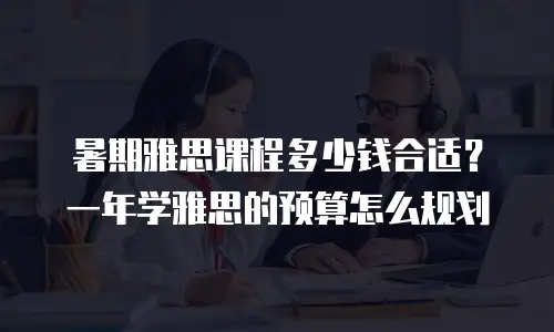 暑期雅思课程多少钱合适？一年学雅思的预算怎么规划