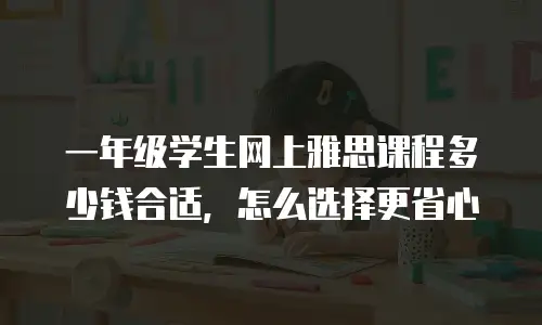 一年级学生网上雅思课程多少钱合适，怎么选择更省心