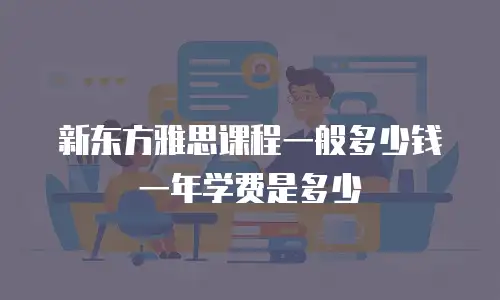 新东方雅思课程一般多少钱一年学费是多少