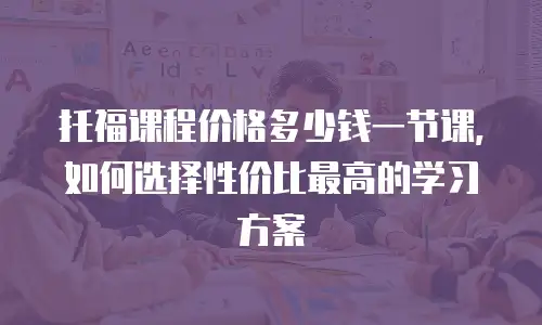 托福课程价格多少钱一节课，如何选择性价比最高的学习方案