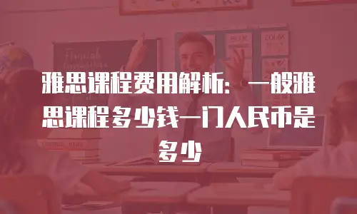 雅思课程费用解析：一般雅思课程多少钱一门人民币是多少
