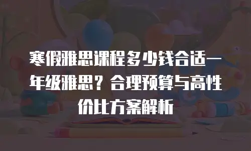 寒假雅思课程多少钱合适一年级雅思？合理预算与高性价比方案解析