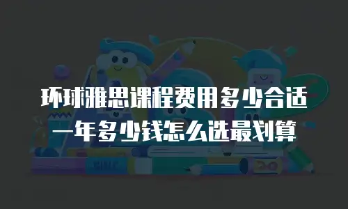 环球雅思课程费用多少合适 一年多少钱怎么选最划算