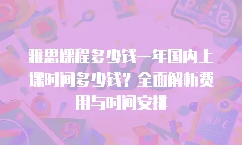 雅思课程多少钱一年国内上课时间多少钱？全面解析费用与时间安排
