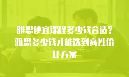 雅思便宜课程多少钱合适？雅思多少钱才能选到高性价比方案
