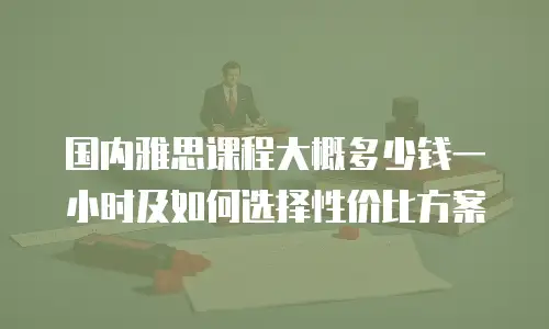 国内雅思课程大概多少钱一小时及如何选择性价比方案