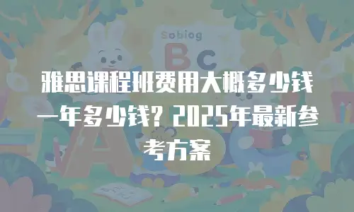 雅思课程班费用大概多少钱一年多少钱？2025年最新参考方案