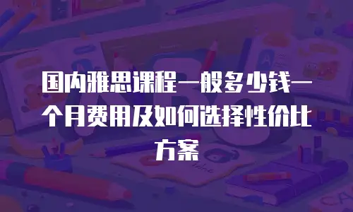 国内雅思课程一般多少钱一个月费用及如何选择性价比方案