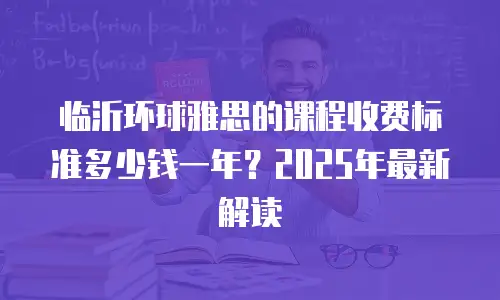 临沂环球雅思的课程收费标准多少钱一年？2025年最新解读