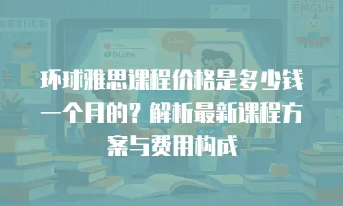 环球雅思课程价格是多少钱一个月的？解析最新课程方案与费用构成