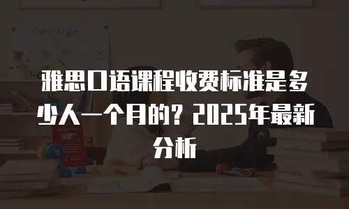 雅思口语课程收费标准是多少人一个月的？2025年最新分析