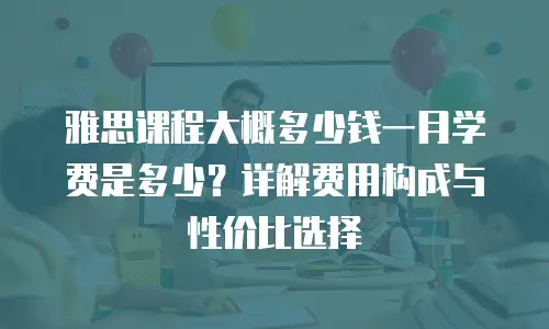 雅思课程大概多少钱一月学费是多少？详解费用构成与性价比选择