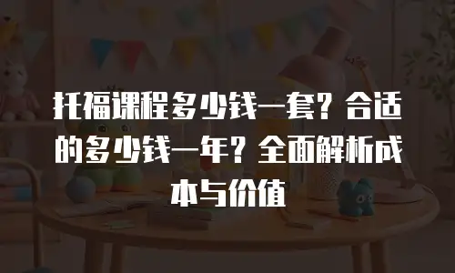 托福课程多少钱一套？合适的多少钱一年？全面解析成本与价值
