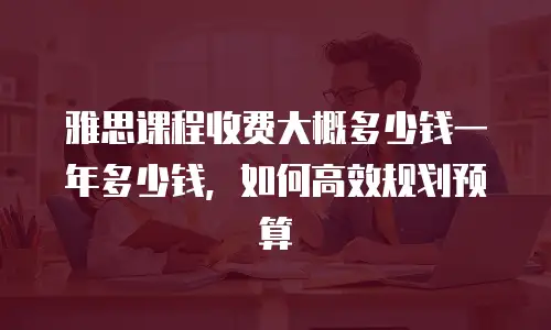 雅思课程收费大概多少钱一年多少钱，如何高效规划预算