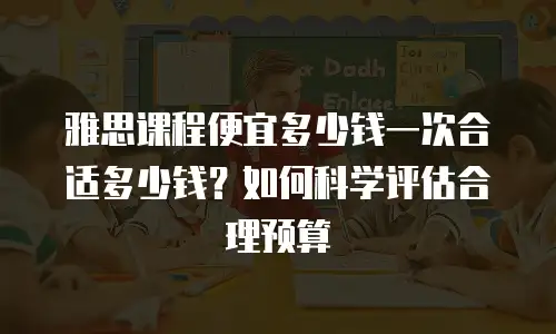 雅思课程便宜多少钱一次合适多少钱？如何科学评估合理预算