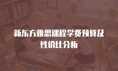 新东方雅思课程学费预算及性价比分析