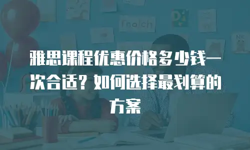 雅思课程优惠价格多少钱一次合适？如何选择最划算的方案