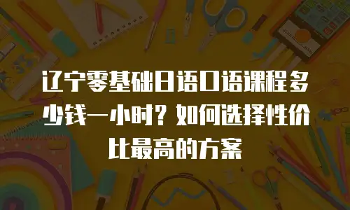 辽宁零基础日语口语课程多少钱一小时？如何选择性价比最高的方案