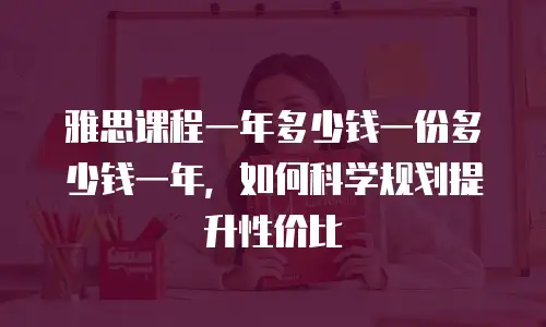 雅思课程一年多少钱一份多少钱一年，如何科学规划提升性价比