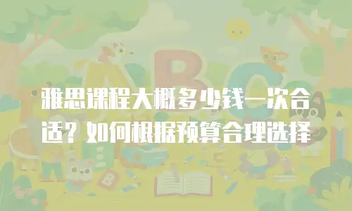 雅思课程大概多少钱一次合适？如何根据预算合理选择