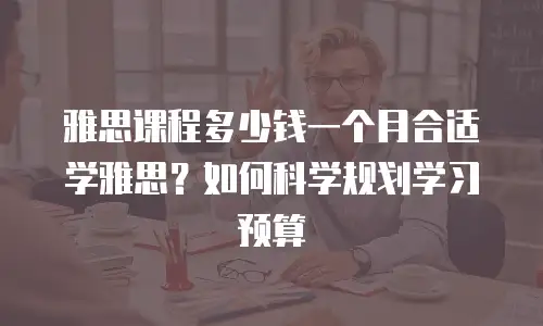 雅思课程多少钱一个月合适学雅思？如何科学规划学习预算