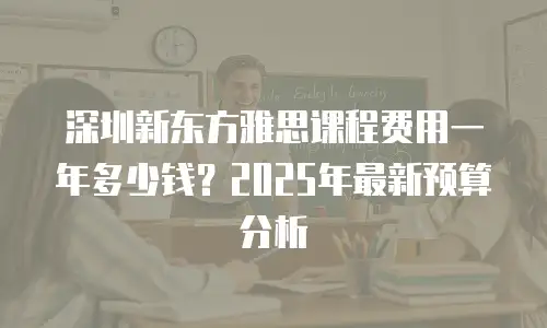 深圳新东方雅思课程费用一年多少钱？2025年最新预算分析