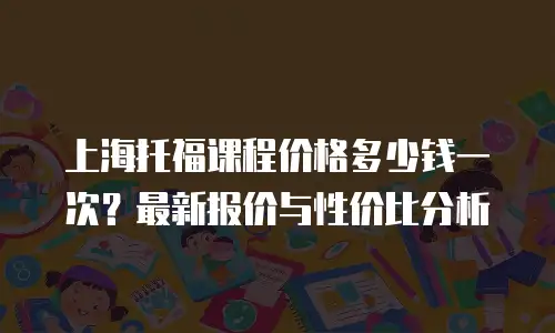 上海托福课程价格多少钱一次？最新报价与性价比分析