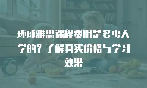 环球雅思课程费用是多少人学的？了解真实价格与学习效果