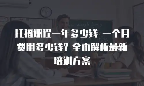 托福课程一年多少钱 一个月费用多少钱？全面解析最新培训方案