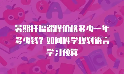 暑期托福课程价格多少一年多少钱？如何科学规划语言学习预算