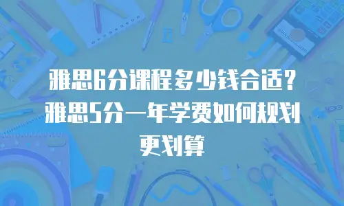 雅思6分课程多少钱合适？雅思5分一年学费如何规划更划算