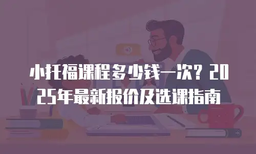 小托福课程多少钱一次？2025年最新报价及选课指南