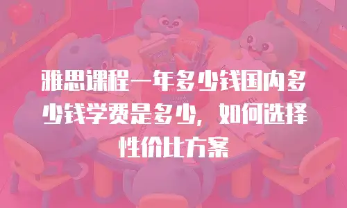 雅思课程一年多少钱国内多少钱学费是多少，如何选择性价比方案