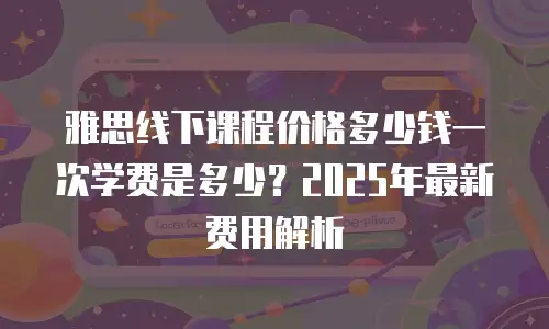 雅思线下课程价格多少钱一次学费是多少？2025年最新费用解析