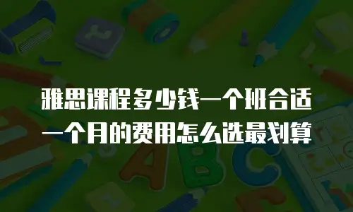 雅思课程多少钱一个班合适 一个月的费用怎么选最划算