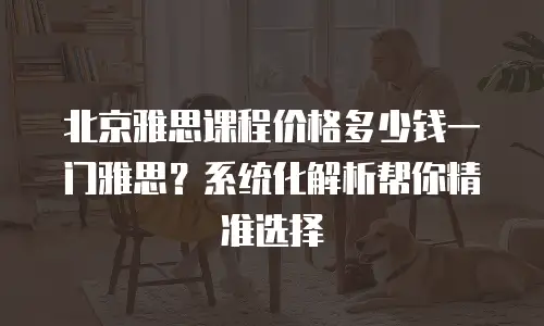 北京雅思课程价格多少钱一门雅思？系统化解析帮你精准选择
