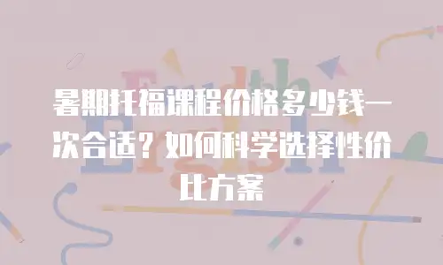 暑期托福课程价格多少钱一次合适？如何科学选择性价比方案