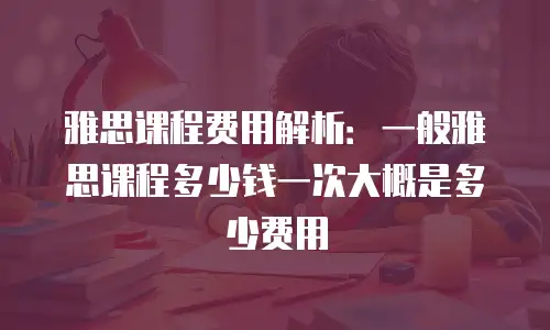 雅思课程费用解析：一般雅思课程多少钱一次大概是多少费用