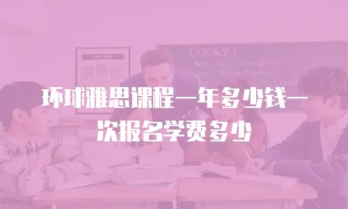 环球雅思课程一年多少钱一次报名学费多少