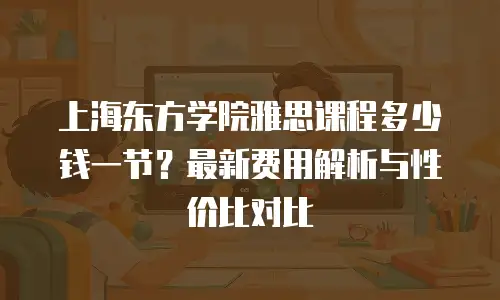 上海东方学院雅思课程多少钱一节？最新费用解析与性价比对比