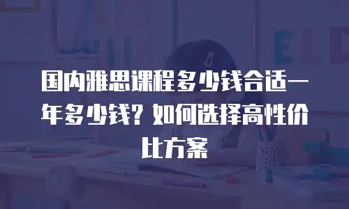 国内雅思课程多少钱合适一年多少钱？如何选择高性价比方案