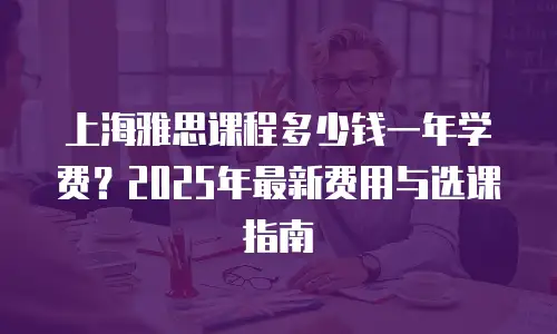 上海雅思课程多少钱一年学费？2025年最新费用与选课指南