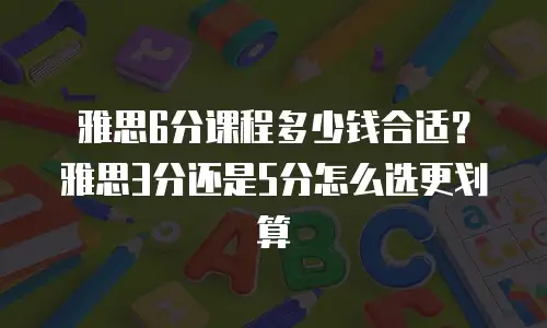 雅思6分课程多少钱合适？雅思3分还是5分怎么选更划算