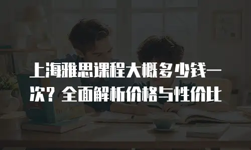 上海雅思课程大概多少钱一次？全面解析价格与性价比