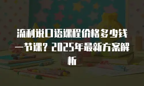流利说口语课程价格多少钱一节课？2025年最新方案解析