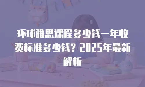 环球雅思课程多少钱一年收费标准多少钱？2025年最新解析