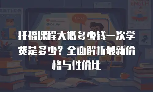 托福课程大概多少钱一次学费是多少？全面解析最新价格与性价比
