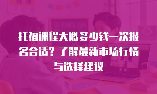 托福课程大概多少钱一次报名合适？了解最新市场行情与选择建议
